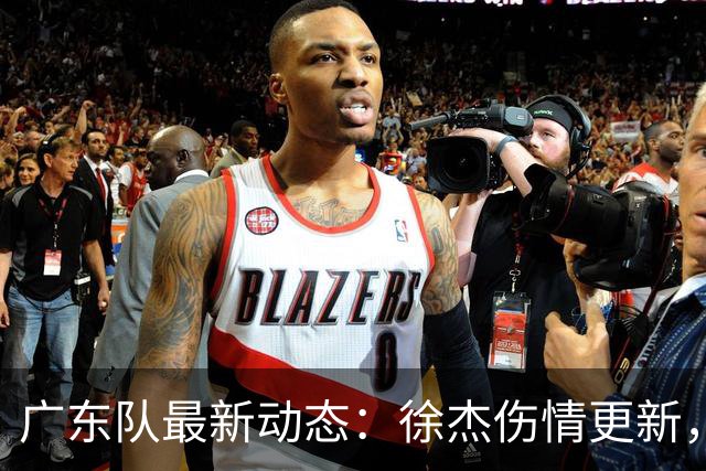 广东队最新动态：徐杰伤情更新，焦泊乔交易行情下滑，陈家政坚持加练提升