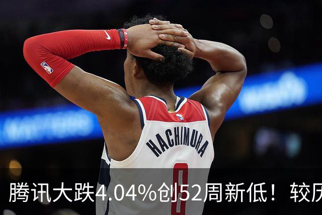 腾讯大跌4.04%创52周新低！较历史高点回撤40%，AI烧钱压估值